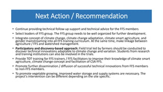 Next Action / Recommendation
• Continue providing technical follow-up support and technical advice for the FFS members
• Select leaders of FFS group. The FFS group needs to be well organized for further development.
• Integrate concept of climate change, climate change adaptation, climate smart agriculture, and
gender mainstreaming into all FFS training curriculum. At the same time, make linkage between
agriculture / FFS and watershed management.
• Participatory and discovery-based approach: Field trial led by farmers should be conducted to
discover technical innovations adaptable to climate change and variation. Students from research
and training institutions can also be involved in the trials.
• Provide TOT training for FFS trainers / FFS facilitators to improve their knowledge of climate smart
agriculture, climate change concept and facilitation of CSA-FFS.
• Promote further dissemination / diffusion of successful technical innovations from FFS members
to non-FFS members.
• To promote vegetable growing, improved water storage and supply systems are necessary. The
project’s intervention can be different depending on the site specific.
 