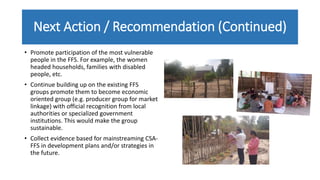Next Action / Recommendation (Continued)
• Promote participation of the most vulnerable
people in the FFS. For example, the women
headed households, families with disabled
people, etc.
• Continue building up on the existing FFS
groups promote them to become economic
oriented group (e.g. producer group for market
linkage) with official recognition from local
authorities or specialized government
institutions. This would make the group
sustainable.
• Collect evidence based for mainstreaming CSA-
FFS in development plans and/or strategies in
the future.
 