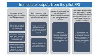 Immediate outputs from the pilot FFS
Improved farmers’
technical understanding
and CSA application
Gained basic concept of
climate change, climate
smart agriculture.
Improved the practices of
water saving technique,
climate resilient soil
management, etc.
Reduced external input &
Improved understanding
on impact of chemical
pesticide on human
health, watershed, etc.
Built capacity of local
human resources / village
animal health workers
Village animal health
workers advanced
technical understanding
through participating in
the FFS
Some FFS members are
potential to become
demonstration farmers
Enhanced facilitation and
technical skills of
government counterparts
and project extension
officers
Government
counterparts and project
extension officers have
improved their technical
understanding and
facilitation skills in CSA-
FFS
Encouraged farmers to set
clear action plan / convert
from subsistent farmers to
commercial farmers (e.g.
participate in women
producer group…)
Some potential FFS
members are interested
in the women producer
groups. They wanted to
become members to
produce vegetables for
market supply
 
