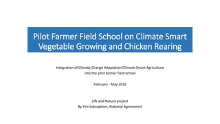 Pilot Farmer Field School on Climate Smart
Vegetable Growing and Chicken Rearing
Integration of Climate Change Adaptation/Climate Smart Agriculture
into the pilot farmer field school
February - May 2016
Life and Nature project
By Yim Soksophors, National Agronomist
 