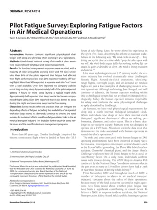 ORIGINAL RESEARCH



Pilot Fatigue Survey: Exploring Fatigue Factors
in Air Medical Operations
Kevin B. Gregory, BS,1 William Winn, BA, MA,2 Kent Johnson, BS, ATP,2 and Mark R. Rosekind, PhD3




Abstract                                                                     hours of solo flying. Later, he wrote about his experience in
Introduction: Humans confront significant physiological chal-                The Spirit of St. Louis, describing his efforts to maintain wake-
lenges with sleep and alertness when working in 24/7 operations.             fulness in the following way, “My mind clicks on and off . . . I try
Methods: A web-based national survey of air medical pilots exam-             letting one eyelid close at a time while I prop the other open with
ined issues relevant to fatigue and sleep management.
                                                                             my will. My whole body argues dully that nothing, nothing life can
                                                                             attain, is quite so desirable as sleep. My mind is losing resolution
Results: Six hundred ninety-seven responses were received, with a
                                                                             and control.”1
majority of rotor wing pilots working 3/3/7 and 7/7 duty sched-
                                                                                Like most technologies in our 21st century world, the avi-
ules. Over 84% of the pilots reported that fatigue had affected              ation industry has evolved dramatically since Lindbergh’s
their flight performance; less than 28% reported “nodding off” dur-          historic flight. Around-the-clock operations, ultra-long-
ing flight. More than 90% reported a separate work site “rest” room          range flights, overnight cargo, and on-demand air medical
with a bed available. Over 90% reported no company policies                  flights are just a few examples of challenging modern avia-
restricting on-duty sleep. Approximately half of the pilots reported         tion operations. Although technology has changed, and will
getting 4 hours or more sleep during a typical night shift.                  continue to advance, the human operator working within
Approximately half reported that sleep inertia had never compro-             this technological system has not evolved or changed physi-
mised flight safety. Over 90% reported that it was better to sleep           ologically. Today, the human operator remains responsible
during the night and overcome sleep inertia if necessary.                    for safety and confronts the same physiological challenges
Discussion: Survey results reflected practices that can mitigate the
                                                                             so aptly described by Lindbergh.
                                                                                As humans, we have vital physiological requirements for
degrading effects of fatigue, including the availability of designated
                                                                             sleep and a stable internal biological (circadian) clock.
work-site sleep rooms. As demands continue to evolve, the need
                                                                             When individuals lose sleep or have their internal clock
remains for sustained efforts to address fatigue-related risks in the air    disrupted, significant detrimental effects on waking per-
medical transport industry. This includes further study of sleep iner-       formance, alertness, and safety occur. This is a basic chal-
tia issues and the need for alertness management programs.                   lenge in our modern society: humans were not designed to
                                                                             operate on a 24/7 basis. Abundant scientific data exist that
Introduction                                                                 demonstrate the risks associated with human operators in
  More than 80 years ago, Charles Lindbergh completed his                    round-the-clock operations.2
historic transoceanic flight when he landed in Paris after 33.5                 The risks and costs associated with human fatigue in 24/7
                                                                             operating environments have been observed in many ways.
                                                                             For instance, investigations into major societal disasters such
                                                                             as the Exxon Valdez grounding, the Three Mile Island nuclear
1. Alertness Solutions, Cupertino, CA
                                                                             accident, Chernobyl chemical plant, and the Space Shuttle
                                                                             Challenger explosion have all found fatigue to be a causal or
2. Intermountain Life Flight, Salt Lake City, UT                             contributory factor. On a daily basis, individuals confront
3. National Transportation Safety Board, Washington, DC
                                                                             issues with drowsy driving. The 2009 Sleep in America Poll
                                                                             conducted by the National Sleep Foundation estimates that in
Disclosure: When this article was submitted for publication, Mark Rosekind   the past year as many as 1.9 million drivers have had a crash
was the President and Chief Scientist for Alertness Solutions. On June 30,
2010, he commenced service as a Board Member of the National
                                                                             or near miss because of driving while drowsy.3
Transportation Safety Board. The views expressed in this article do not         From November 2007 and throughout much of 2008, a
necessarily represent the views of the Board or the United States.           number of helicopter accidents in air medical transport
Address for correspondence:
                                                                             increased concerns about the safety of these operations.
Kevin Gregory, Alertness Solutions, 1601 South De Anza Blvd, Suite 200,      Because many of the fatal accidents occurred at night, ques-
Cupertino, CA 95014, kgregory@alertsol.com                                   tions have been raised about whether pilot fatigue may
1067-991X/$36.00
                                                                             have been a significant contributing or causal factor. In
Copyright 2010 Air Medical Journal Associates                                February 2009, in response to these accidents, the National
doi:10.1016/j.amj.2010.07.002                                                Transportation Safety Board held a public hearing to gather

November-December 2010                                                                                                                       309
 