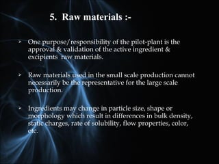  One purpose/responsibility of the pilot-plant is the
approval & validation of the active ingredient &
excipients raw materials.
 Raw materials used in the small scale production cannot
necessarily be the representative for the large scale
production.
 Ingredients may change in particle size, shape or
morphology which result in differences in bulk density,
static charges, rate of solubility, flow properties, color,
etc.
5. Raw materials :-
 