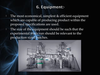  The most economical, simplest & efficient equipment
which are capable of producing product within the
proposed specifications are used.
 The size of the equipment should be such that the
experimental trials run should be relevant to the
production sized batches.
 