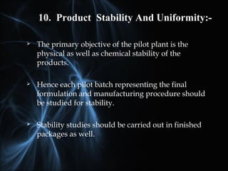  The primary objective of the pilot plant is the
physical as well as chemical stability of the
products.
 Hence each pilot batch representing the final
formulation and manufacturing procedure should
be studied for stability.
 Stability studies should be carried out in finished
packages as well.
10. Product Stability And Uniformity:-
 