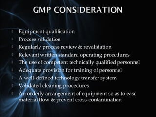  Equipment qualification
 Process validation
 Regularly process review & revalidation
 Relevant written standard operating procedures
 The use of competent technically qualified personnel
 Adequate provision for training of personnel
 A well-defined technology transfer system
 Validated cleaning procedures
 An orderly arrangement of equipment so as to ease
material flow & prevent cross-contamination
 