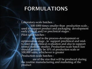  Laboratory-scale batches. :
100-1000 times smaller than production scale ,
used to support product and packaging development
early clinical and/or preclinical stages .
 Pilot-scale batches :
is used in the process-development or
optimization stage , to support preclinical and mid-
to later-stage clinical evaluation and also to support
formal stability studies .Production-scale batch size
should generally be 10% of production scale or
100,000 units, whichever is greater
 Production-scale batches :
are of the size that will be produced during
the routine manufacturing and marketing of the
product
 