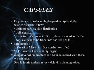 CAPSULES
 To produce capsules on high-speed equipment, the
powder blend must have,
* uniform particle size distribution
* bulk density
* formation of compact of the right size and of sufficient
cohesiveness to be filled into capsule shells.
 Equipments :-
1. Zanasi or Mertalli – Dosator(hollow tube)
2. Hoflinger – Karg – Tamping pins
 Weight variation problem can be encountered with these
two methods.
 Overly lubricated granules – delaying disintegration.
 