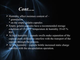  Humidity affect moisture content of –
* granulation
* on the empty gelatin capsules
 Empty gelatin capsules have a recommended storage
condition of 15-25 ºC temperature & humidity 35-65 %
RH.
 At high humidity – capsule swells make separation of the
capsule parts difficult to interfere with the transport of the
capsule through the process.
 At low humidity – capsule brittle increased static charge
interfere with the encapsulation operation.
Cont….
 