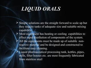 LIQUID ORALS
 Simple solutions are the straight forward to scale up but
they require tanks of adequate size and suitable mixing
capability.
 Most equipment has heating or cooling capabilities to
effect rapid disollution of components of the system.
 All the equipments must be made up of suitable non-
reactive material and be designed and constructed to
facilitate easy cleaning.
 Liquid pharmaceutical processing tank, kettles, pipes,
mills, filter houses etc. are most frequently fabricated
from stainless steel
 