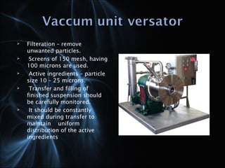  Filteration – remove
unwanted particles.
 Screens of 150 mesh, having
100 microns are used.
 Active ingredients – particle
size 10 – 25 microns.
 Transfer and filling of
finished suspension should
be carefully monitored.
 It should be constantly
mixed during transfer to
maintain uniform
distribution of the active
ingredients
 