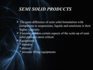 SEMI SOLID PRODUCTS
 The main difference of semi solid formulation with
comparison to suspensions, liquids and emulsions is their
higher viscosity.
 Viscosity renders certain aspects of the scale-up of semi
solid products more critical.
 Equipments :-
* blenders
* mixers
* pressure filling equipments
 