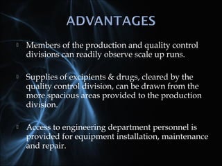  Members of the production and quality control
divisions can readily observe scale up runs.
 Supplies of excipients & drugs, cleared by the
quality control division, can be drawn from the
more spacious areas provided to the production
division.
 Access to engineering department personnel is
provided for equipment installation, maintenance
and repair.
 