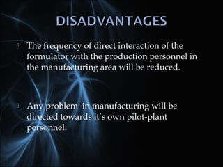  The frequency of direct interaction of the
formulator with the production personnel in
the manufacturing area will be reduced.
 Any problem in manufacturing will be
directed towards it’s own pilot-plant
personnel.
 