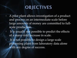  A pilot plant allows investigation of a product
and process on an intermediate scale before
large amounts of money are committed to full-
scale production.
 It is usually not possible to predict the effects
of a many-fold increase in scale.
 It is not possible to design a large scale
processing plant from laboratory data alone
with any degree of success.
 