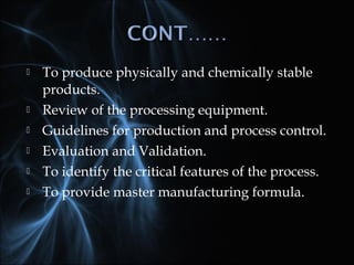  To produce physically and chemically stable
products.
 Review of the processing equipment.
 Guidelines for production and process control.
 Evaluation and Validation.
 To identify the critical features of the process.
 To provide master manufacturing formula.
 