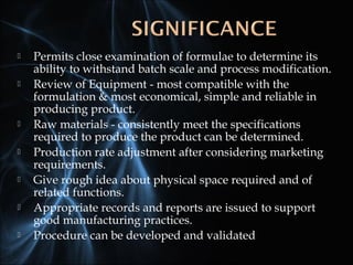  Permits close examination of formulae to determine its
ability to withstand batch scale and process modification.
 Review of Equipment - most compatible with the
formulation & most economical, simple and reliable in
producing product.
 Raw materials - consistently meet the specifications
required to produce the product can be determined.
 Production rate adjustment after considering marketing
requirements.
 Give rough idea about physical space required and of
related functions.
 Appropriate records and reports are issued to support
good manufacturing practices.
 Procedure can be developed and validated
 