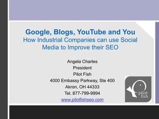 Google, Blogs, YouTube and You
How Industrial Companies can use Social
Media to Improve their SEO
Angela Charles
President
Pilot Fish
4000 Embassy Parkway, Ste 400
Akron, OH 44333
Tel. 877-799-9994
www.pilotfishseo.com
Insert 1
Company
Logo Here
 