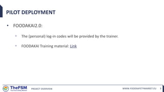 PROJECT OVERVIEW WWW.FOODSAFETYMARKET.EU 3
PILOT DEPLOYMENT
• FOODAKAI2.0:
◦ The (personal) log-in codes will be provided by the trainer.
◦ FOODAKAI Training material: Link
 