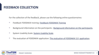 PROJECT OVERVIEW WWW.FOODSAFETYMARKET.EU 4
FEEDBACK COLLECTION
For the collection of the feedback, please use the following online questionnaires:
◦ Feedback FOODAKAI training: Feedback FOODAKAI Training
◦ Background information on the participants : Background information on the participants.
◦ System Usability Scale: System Usability Scale.
◦ The evaluation of FOODAKAI application: The evaluation of FOODAKAI 2.0 application.
 