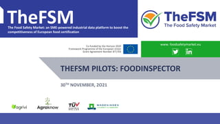 PROJECT OVERVIEW WWW.FOODSAFETYMARKET.EU 1
TheFSM
The Food Safety Market: an SME-powered industrial data platform to boost the
competitiveness of European food certification
Co-funded by the Horizon 2020
Framework Programme of the European Union
Grant Agreement Number 871703
THEFSM PILOTS: FOODINSPECTOR
www. foodsafetymarket.eu
30TH NOVEMBER, 2O21
 