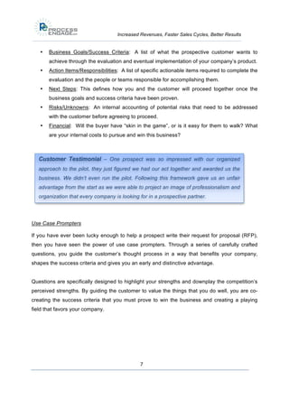 Increased Revenues, Faster Sales Cycles, Better Results

•

Business Goals/Success Criteria: A list of what the prospective customer wants to
achieve through the evaluation and eventual implementation of your company’s product.

•

Action Items/Responsibilities: A list of specific actionable items required to complete the
evaluation and the people or teams responsible for accomplishing them.

•

Next Steps: This defines how you and the customer will proceed together once the
business goals and success criteria have been proven.

•

Risks/Unknowns: An internal accounting of potential risks that need to be addressed
with the customer before agreeing to proceed.

•

Financial: Will the buyer have “skin in the game”, or is it easy for them to walk? What
are your internal costs to pursue and win this business?

Customer Testimonial – One prospect was so impressed with our organized
approach to the pilot, they just figured we had our act together and awarded us the
business. We didn’t even run the pilot. Following this framework gave us an unfair
advantage from the start as we were able to project an image of professionalism and
organization that every company is looking for in a prospective partner.

Use Case Prompters
If you have ever been lucky enough to help a prospect write their request for proposal (RFP),
then you have seen the power of use case prompters. Through a series of carefully crafted
questions, you guide the customer’s thought process in a way that benefits your company,
shapes the success criteria and gives you an early and distinctive advantage.
Questions are specifically designed to highlight your strengths and downplay the competition’s
perceived strengths. By guiding the customer to value the things that you do well, you are cocreating the success criteria that you must prove to win the business and creating a playing
field that favors your company.

7

 