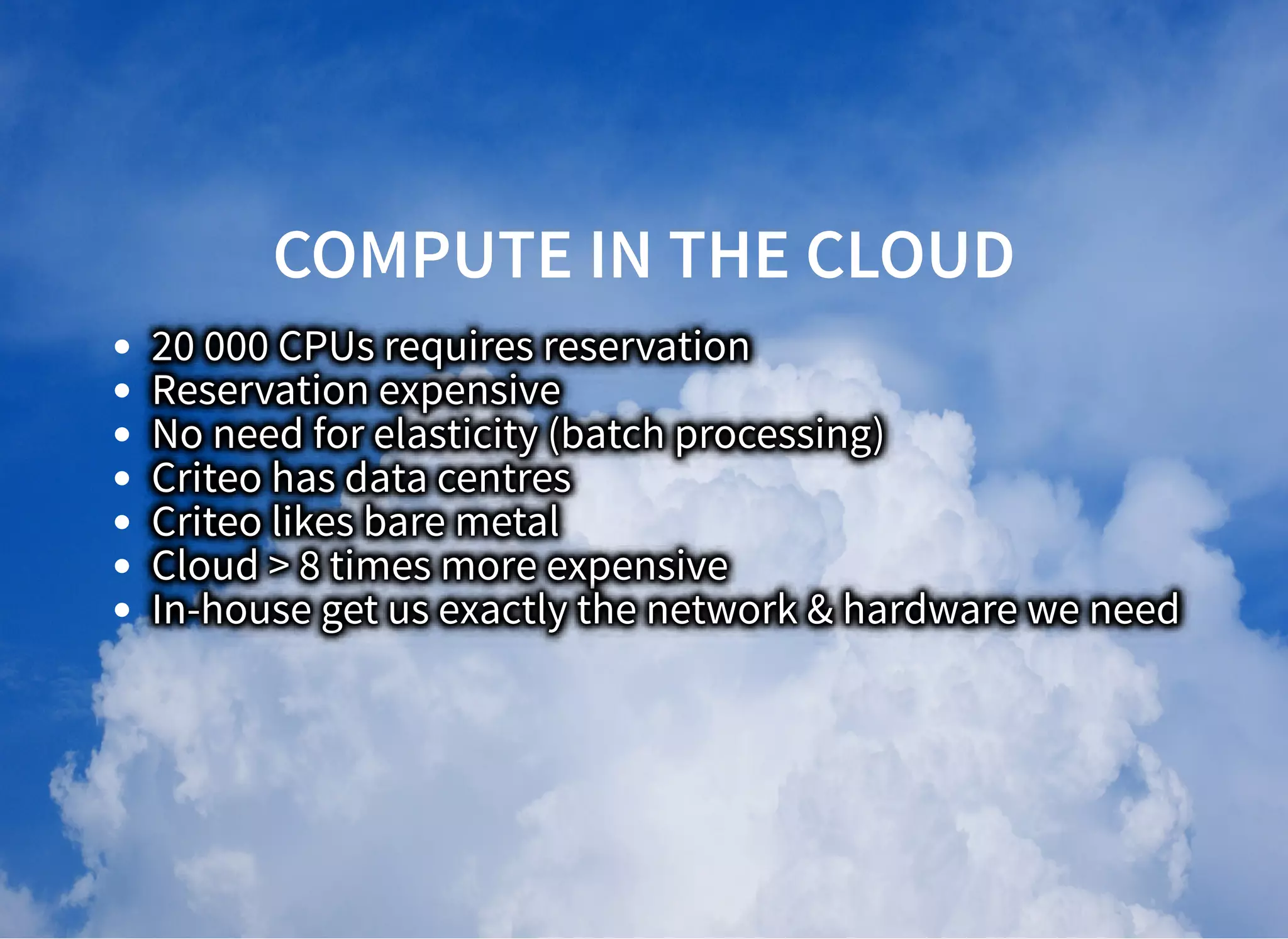 COMPUTE IN THE CLOUDCOMPUTE IN THE CLOUD
20 000 CPUs requires reservation
Reservation expensive
No need for elasticity (batch processing)
Criteo has data centres
Criteo likes bare metal
Cloud > 8 times more expensive
In-house get us exactly the network & hardware we need
 