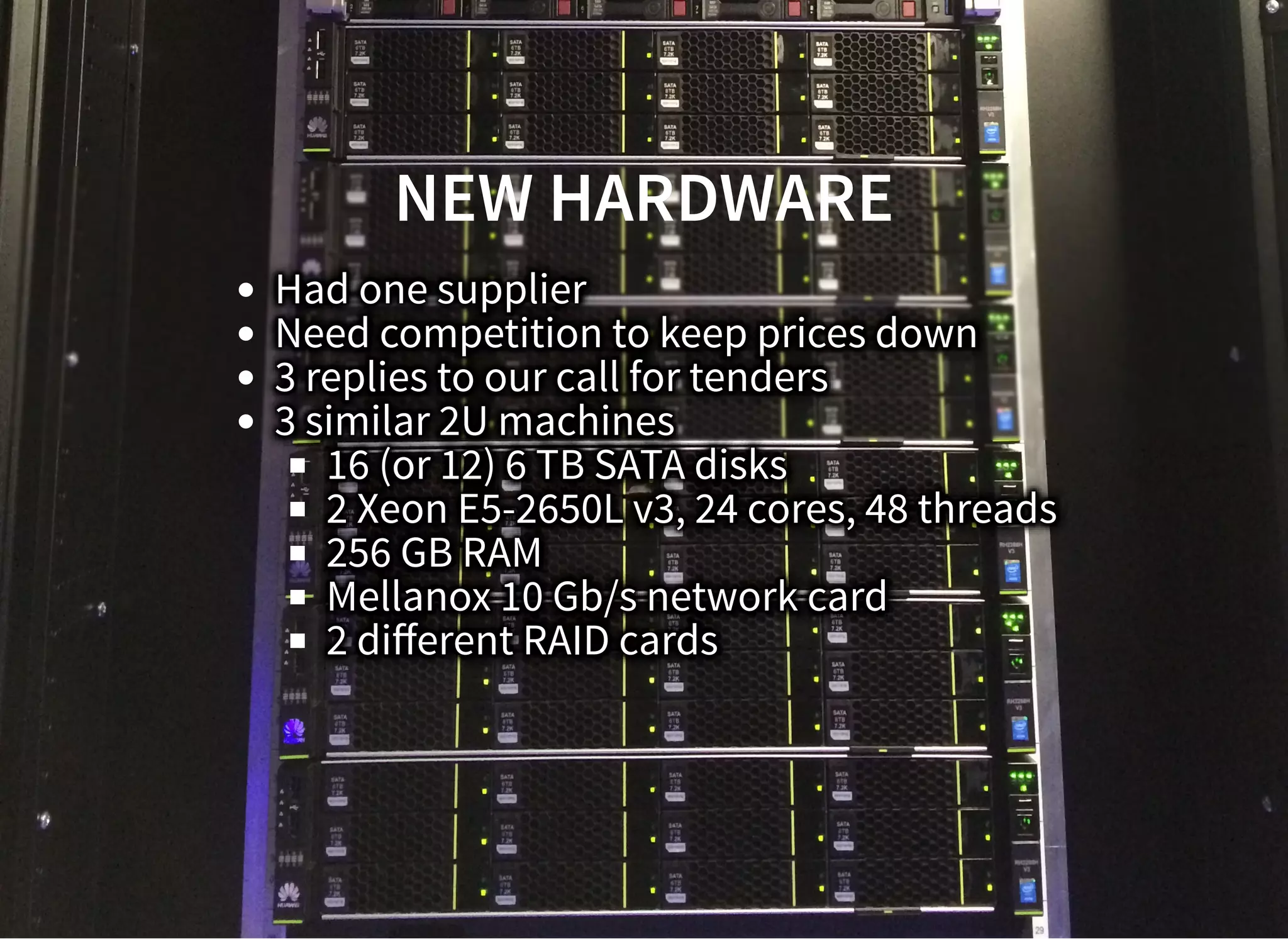 NEW HARDWARENEW HARDWARE
Had one supplier
Need competition to keep prices down
3 replies to our call for tenders
3 similar 2U machines
16 (or 12) 6 TB SATA disks
2 Xeon E5-2650L v3, 24 cores, 48 threads
256 GB RAM
Mellanox 10 Gb/s network card
2 diﬀerent RAID cards
 