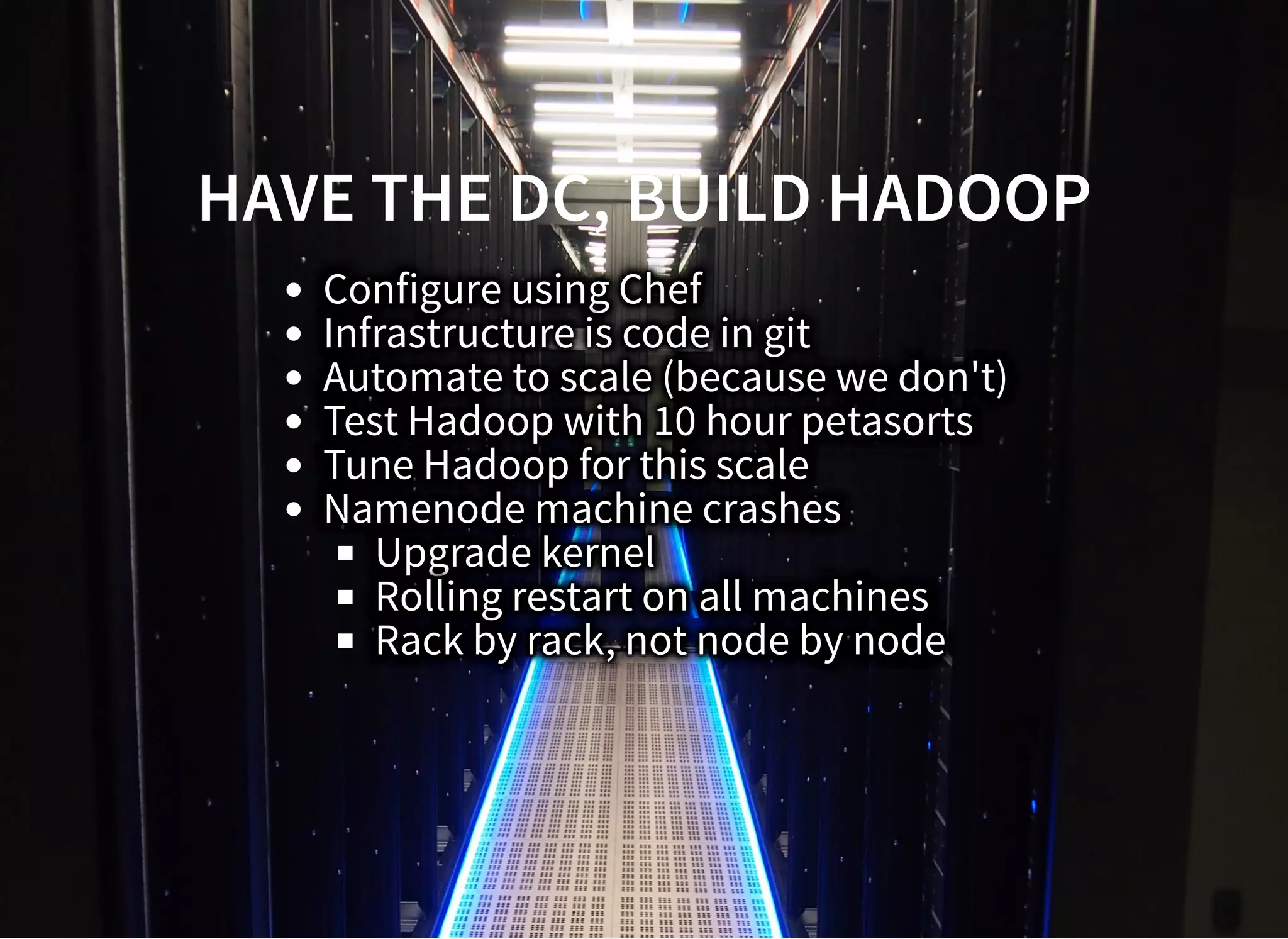 HAVE THE DC, BUILD HADOOPHAVE THE DC, BUILD HADOOP
Configure using Chef
Infrastructure is code in git
Automate to scale (because we don't)
Test Hadoop with 10 hour petasorts
Tune Hadoop for this scale
Namenode machine crashes
Upgrade kernel
Rolling restart on all machines
Rack by rack, not node by node
 