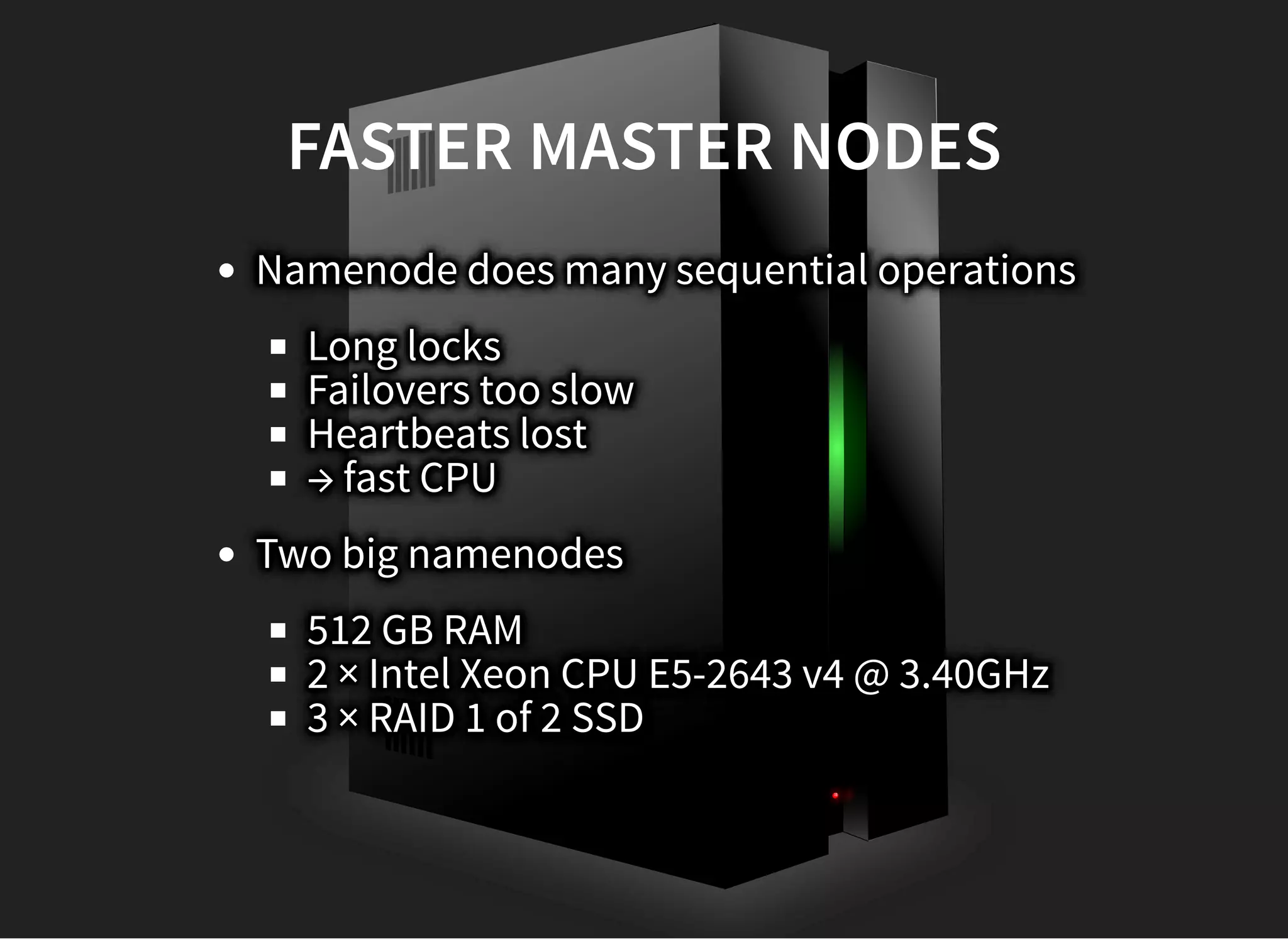 FASTER MASTER NODESFASTER MASTER NODES
Namenode does many sequential operations
Long locks
Failovers too slow
Heartbeats lost
→ fast CPU
Two big namenodes
512 GB RAM
2 × Intel Xeon CPU E5-2643 v4 @ 3.40GHz
3 × RAID 1 of 2 SSD
 