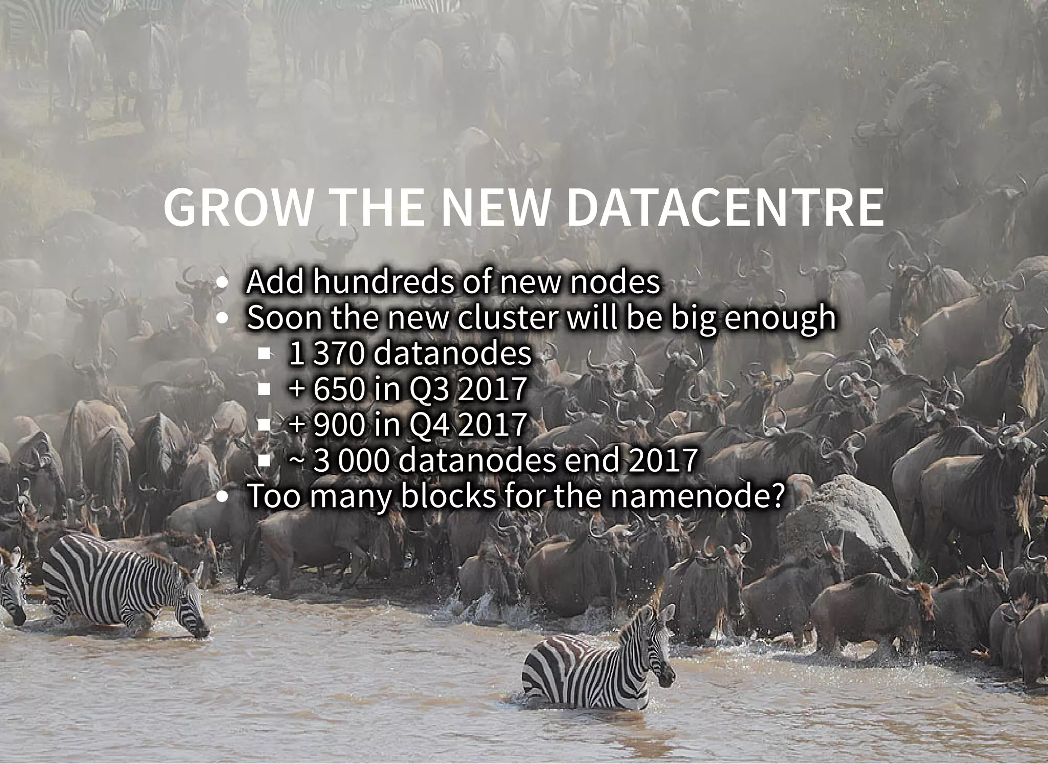 GROW THE NEW DATACENTREGROW THE NEW DATACENTRE
Add hundreds of new nodes
Soon the new cluster will be big enough
1 370 datanodes
+ 650 in Q3 2017
+ 900 in Q4 2017
~ 3 000 datanodes end 2017
Too many blocks for the namenode?
 