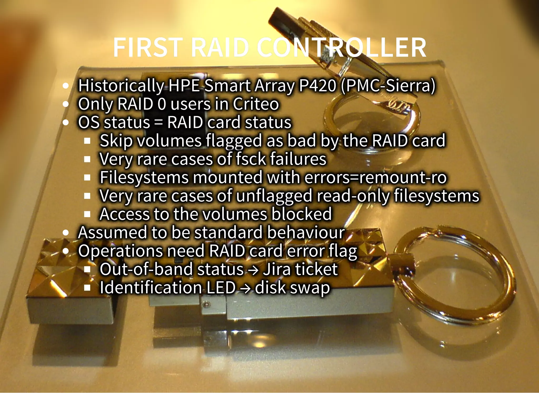 FIRST RAID CONTROLLERFIRST RAID CONTROLLER
Historically HPE Smart Array P420 (PMC-Sierra)
Only RAID 0 users in Criteo
OS status = RAID card status
Skip volumes flagged as bad by the RAID card
Very rare cases of fsck failures
Filesystems mounted with errors=remount-ro
Very rare cases of unflagged read-only filesystems
Access to the volumes blocked
Assumed to be standard behaviour
Operations need RAID card error flag
Out-of-band status → Jira ticket
Identification LED → disk swap
 