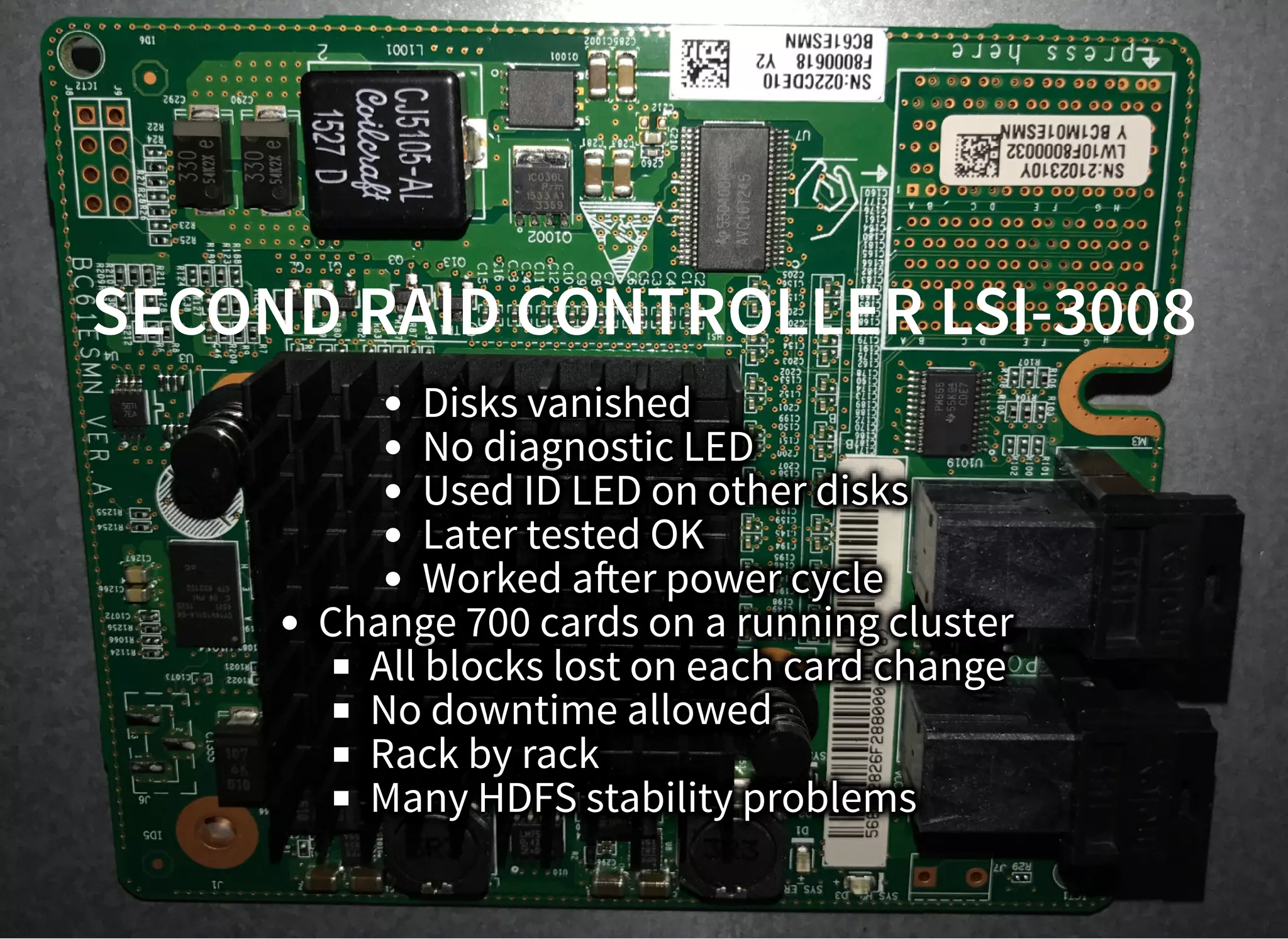 SECOND RAID CONTROLLER LSI-3008SECOND RAID CONTROLLER LSI-3008
Disks vanished
No diagnostic LED
Used ID LED on other disks
Later tested OK
Worked a er power cycle
Change 700 cards on a running cluster
All blocks lost on each card change
No downtime allowed
Rack by rack
Many HDFS stability problems
 