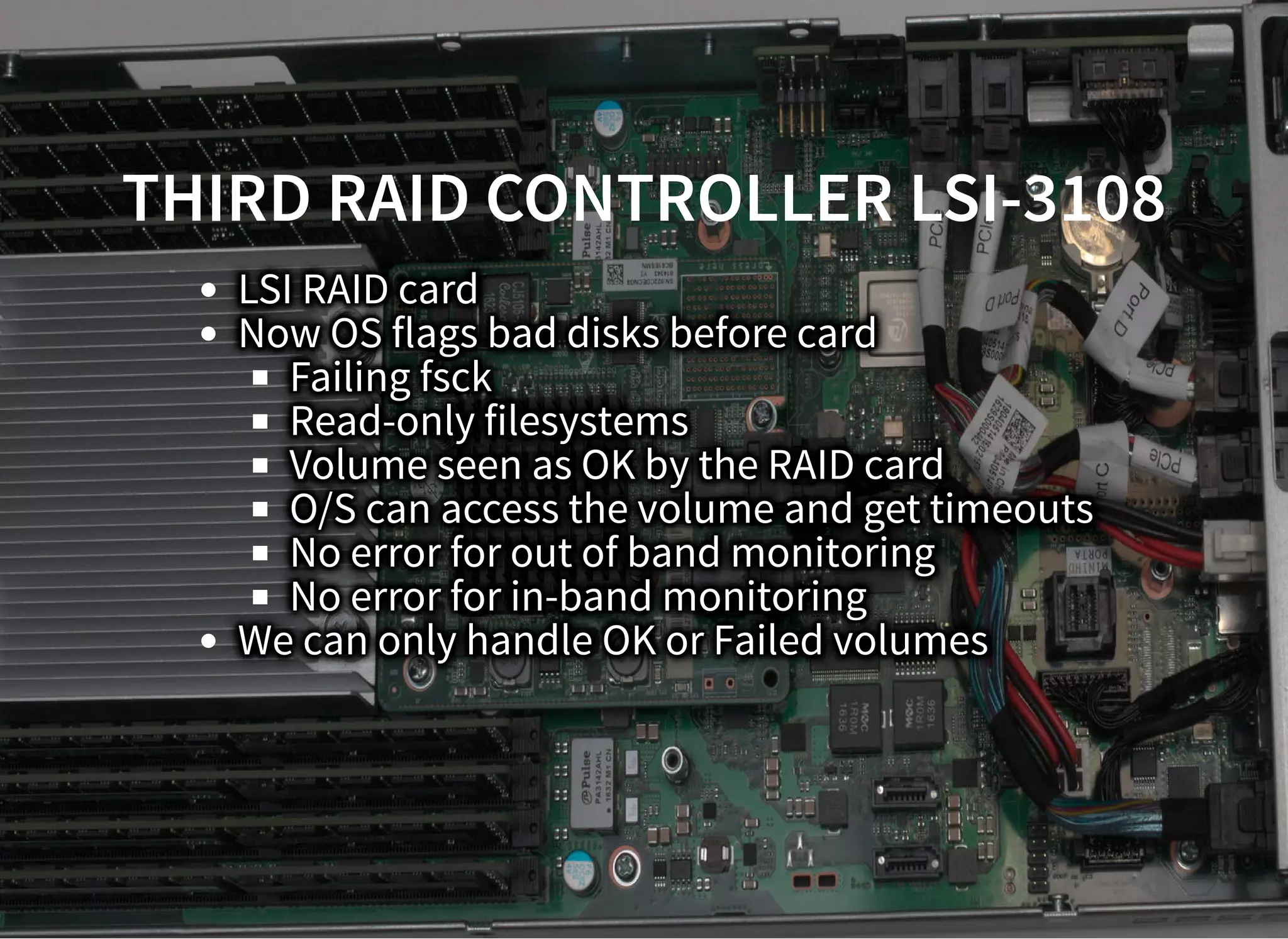 THIRD RAID CONTROLLER LSI-3108THIRD RAID CONTROLLER LSI-3108
LSI RAID card
Now OS flags bad disks before card
Failing fsck
Read-only filesystems
Volume seen as OK by the RAID card
O/S can access the volume and get timeouts
No error for out of band monitoring
No error for in-band monitoring
We can only handle OK or Failed volumes
 