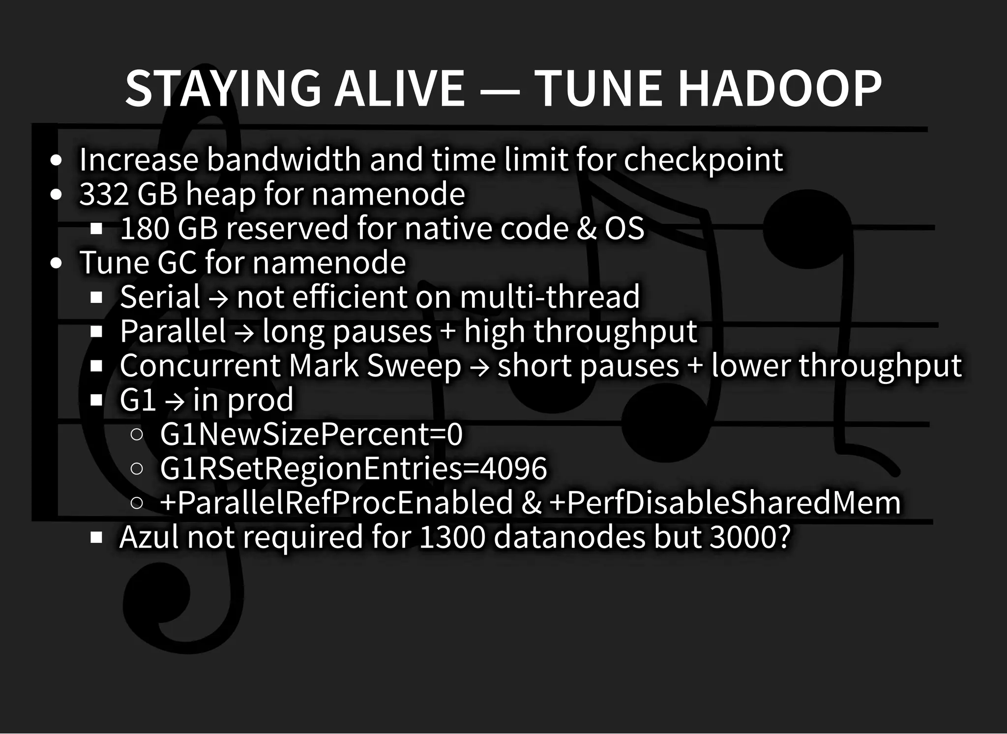 STAYING ALIVE — TUNE HADOOPSTAYING ALIVE — TUNE HADOOP
Increase bandwidth and time limit for checkpoint
332 GB heap for namenode
180 GB reserved for native code & OS
Tune GC for namenode
Serial → not eﬀicient on multi-thread
Parallel → long pauses + high throughput
Concurrent Mark Sweep → short pauses + lower throughput
G1 → in prod
G1NewSizePercent=0
G1RSetRegionEntries=4096
+ParallelRefProcEnabled & +PerfDisableSharedMem
Azul not required for 1300 datanodes but 3000?
 