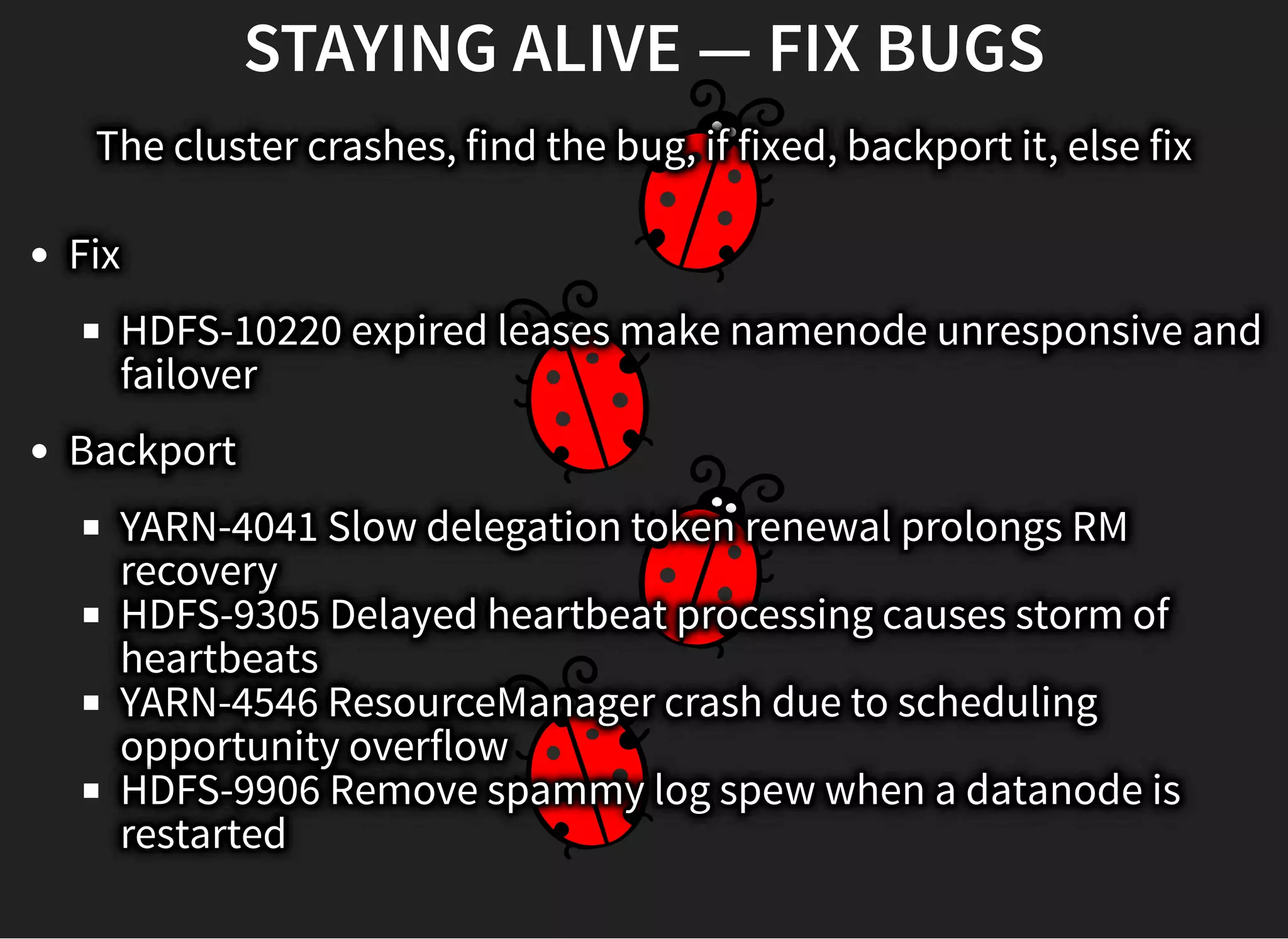 STAYING ALIVE — FIX BUGSSTAYING ALIVE — FIX BUGS
The cluster crashes, find the bug, if fixed, backport it, else fix
Fix
HDFS-10220 expired leases make namenode unresponsive and
failover
Backport
YARN-4041 Slow delegation token renewal prolongs RM
recovery
HDFS-9305 Delayed heartbeat processing causes storm of
heartbeats
YARN-4546 ResourceManager crash due to scheduling
opportunity overflow
HDFS-9906 Remove spammy log spew when a datanode is
restarted
 