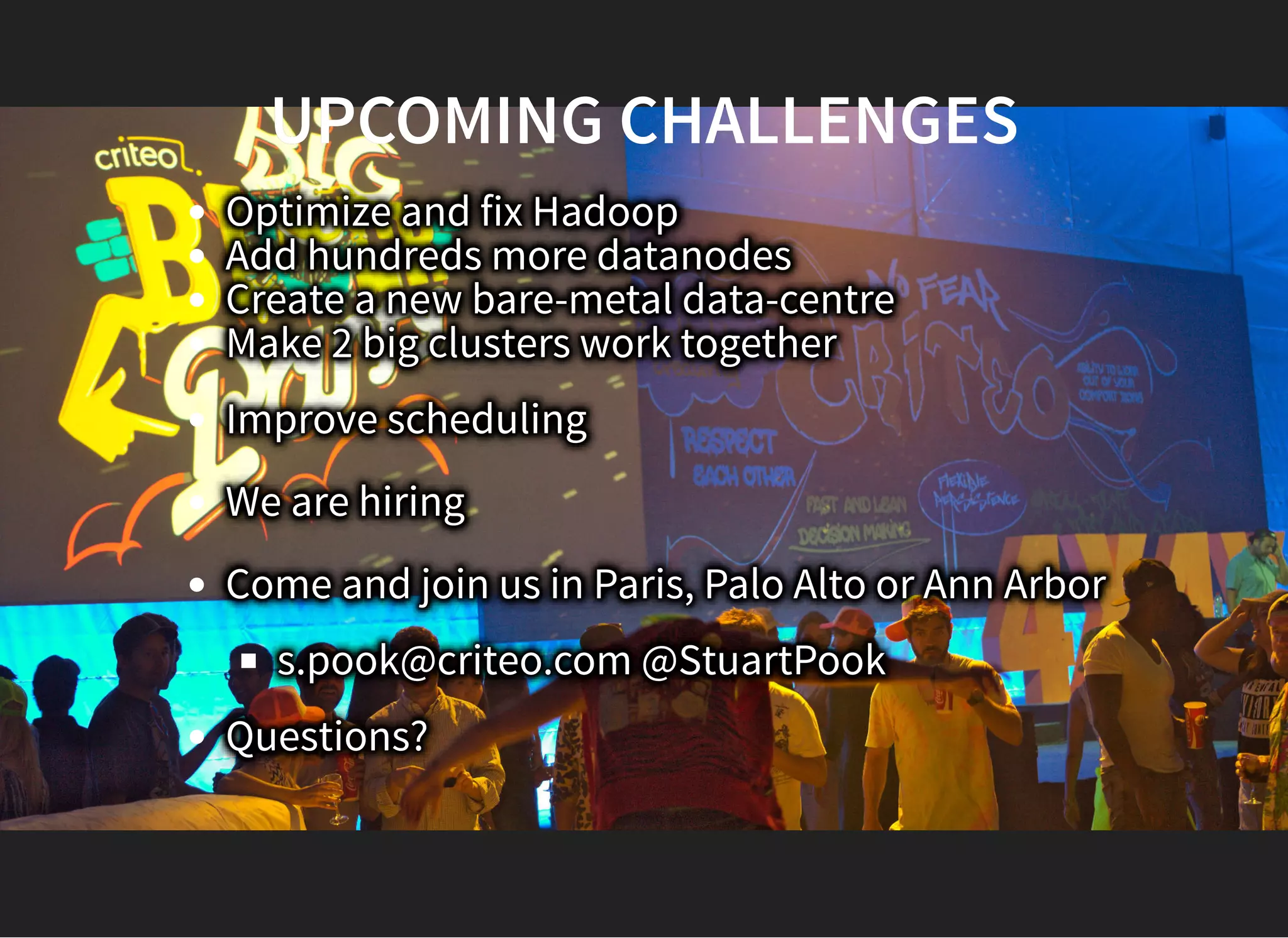 UPCOMING CHALLENGESUPCOMING CHALLENGES
Optimize and fix Hadoop
Add hundreds more datanodes
Create a new bare-metal data-centre
Make 2 big clusters work together
Improve scheduling
We are hiring
Come and join us in Paris, Palo Alto or Ann Arbor
s.pook@criteo.com @StuartPook
Questions?
 