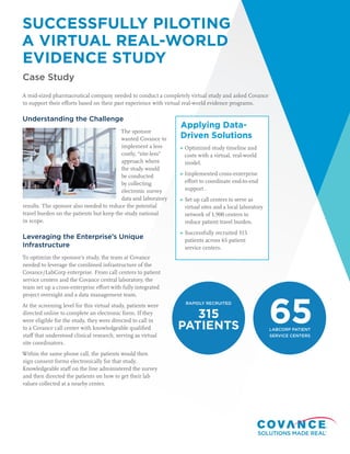 SUCCESSFULLY PILOTING
A VIRTUAL REAL-WORLD
EVIDENCE STUDY
Case Study
A mid-sized pharmaceutical company needed to conduct a completely virtual study and asked Covance
to support their efforts based on their past experience with virtual real-world evidence programs.
Understanding the Challenge
The sponsor
wanted Covance to
implement a less
costly, “site-less”
approach where
the study would
be conducted
by collecting
electronic survey
data and laboratory
results. The sponsor also needed to reduce the potential
travel burden on the patients but keep the study national
in scope.
Leveraging the Enterprise’s Unique
Infrastructure
To optimize the sponsor’s study, the team at Covance
needed to leverage the combined infrastructure of the
Covance/LabCorp enterprise. From call centers to patient
service centers and the Covance central laboratory, the
team set up a cross-enterprise effort with fully integrated
project oversight and a data management team.
At the screening level for this virtual study, patients were
directed online to complete an electronic form. If they
were eligible for the study, they were directed to call in
to a Covance call center with knowledgeable qualified
staff that understood clinical research, serving as virtual
site coordinators.
Within the same phone call, the patients would then
sign consent forms electronically for that study.
Knowledgeable staff on the line administered the survey
and then directed the patients on how to get their lab
values collected at a nearby center.
Applying Data-
Driven Solutions
Optimized study timeline and
costs with a virtual, real-world
model.
Implemented cross-enterprise
effort to coordinate end-to-end
support .
Set up call centers to serve as
virtual sites and a local laboratory
network of 1,900 centers to
reduce patient travel burden.
Successfully recruited 315
patients across 65 patient
service centers.
RAPIDLY RECRUITED
315
PATIENTS LABCORP PATIENT
SERVICE CENTERS
65
 