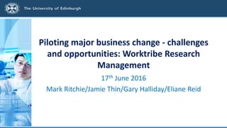 Piloting major business change - challenges
and opportunities: Worktribe Research
Management
17th June 2016
Mark Ritchie/Jamie Thin/Gary Halliday/Eliane Reid
 