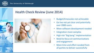 Health Check Review (June 2014)
• Budget/timescales not achievable
• Go live not yet clear and potentially
over 2000 users
• More software development needed
• Integration more complex
• High risk “big bang” implementation
• Need to focus on communications
and engagement
• More time and effort needed from
all parties to deliver successfully
 