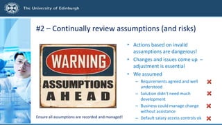 #2 – Continually review assumptions (and risks)
• Actions based on invalid
assumptions are dangerous!
• Changes and issues come up –
adjustment is essential
• We assumed
– Requirements agreed and well
understood
– Solution didn’t need much
development
– Business could manage change
without assistance
– Default salary access controls okEnsure all assumptions are recorded and managed!
 