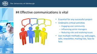 #4 Effective communications is vital
• Essential for any successful project
• Underpins critical activities
– Engaging user community
– Influencing senior managers
– Reducing risks and resolving issues
• Use multiple methods e.g. web pages,
wiki, newsletter, mailing lists, face to
face
 