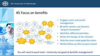 #5 Focus on benefits
• Engages users and senior
management
• Benefits owners can become
“project champions”
• Identifies different priorities
• Drives the design of the solution
• Help the team make good decisions
• Needs follow up after project closed
You will need to work hard – University not good at benefits management!
 