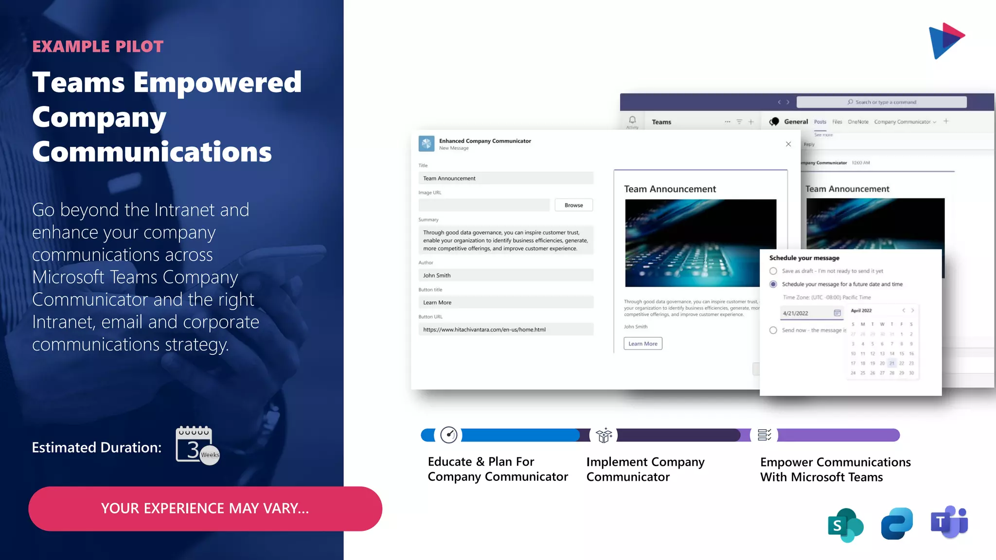 Teams Empowered
Company
Communications
Go beyond the Intranet and
enhance your company
communications across
Microsoft Teams Company
Communicator and the right
Intranet, email and corporate
communications strategy.
EXAMPLE PILOT
YOUR EXPERIENCE MAY VARY…
Estimated Duration:
Educate & Plan For
Company Communicator
Implement Company
Communicator
Empower Communications
With Microsoft Teams
 