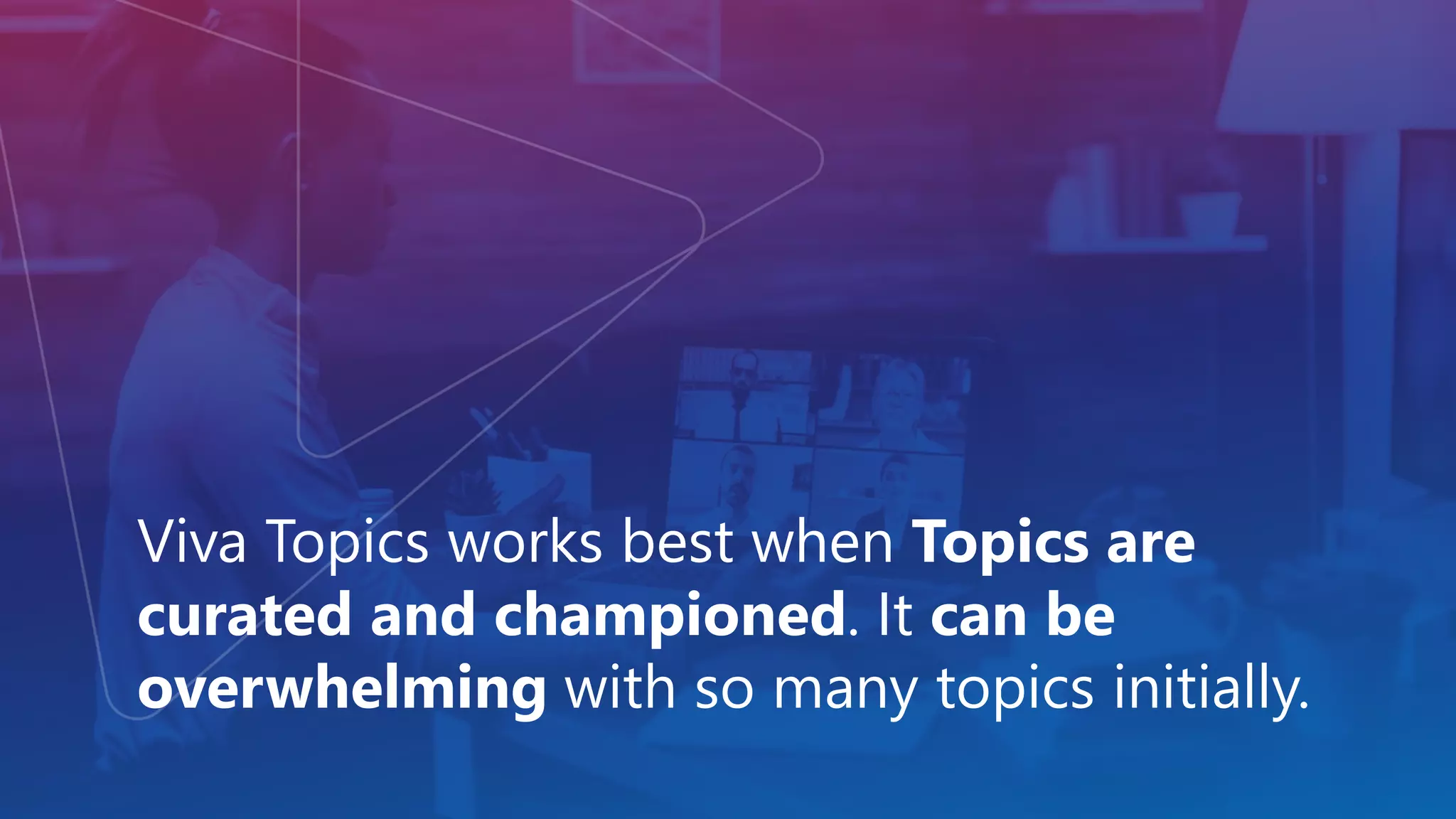 Viva Topics works best when Topics are
curated and championed. It can be
overwhelming with so many topics initially.
 