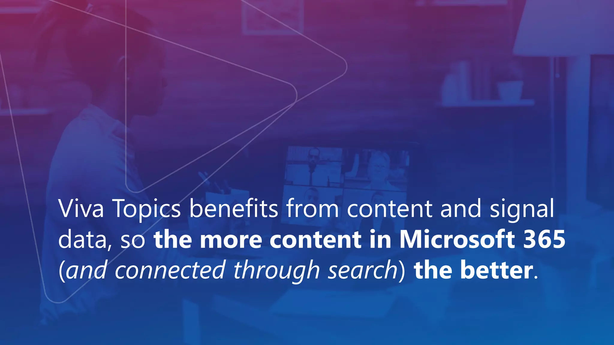 Viva Topics benefits from content and signal
data, so the more content in Microsoft 365
(and connected through search) the better.
 