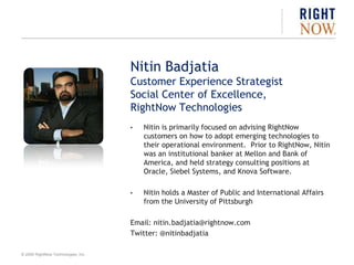 Nitin BadjatiaCustomer Experience StrategistSocial Center of Excellence,RightNow TechnologiesNitin is primarily focused on advising RightNow customers on how to adopt emerging technologies to their operational environment.  Prior to RightNow, Nitin was an institutional banker at Mellon and Bank of America, and held strategy consulting positions at Oracle, Siebel Systems, and Knova Software.