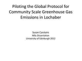 Piloting the Global Protocol for
Community Scale Greenhouse Gas
      Emissions in Lochaber


              Susan Carstairs
             MSc Dissertation
        University of Edinburgh 2012
 
