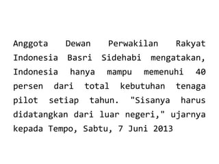 Anggota

Dewan

Indonesia

Basri

Sidehabi

Indonesia

hanya

mampu

persen

dari

pilot

setiap

Perwakilan

total
tahun.

Rakyat

mengatakan,
memenuhi

kebutuhan
"Sisanya

40

tenaga
harus

didatangkan dari luar negeri," ujarnya
kepada Tempo, Sabtu, 7 Juni 2013

 
