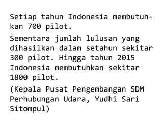Setiap tahun Indonesia membutuhkan 700 pilot.
Sementara jumlah lulusan yang
dihasilkan dalam setahun sekitar
300 pilot. Hingga tahun 2015
Indonesia membutuhkan sekitar
1800 pilot.
(Kepala Pusat Pengembangan SDM
Perhubungan Udara, Yudhi Sari
Sitompul)

 