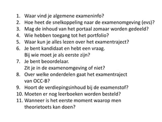 1. Waar vind je algemene exameninfo?
2. Hoe heet de snelkoppeling naar de examenomgeving (evs)?
3. Mag de inhoud van het portaal zomaar worden gedeeld?
4. Wie hebben toegang tot het portfolio?
5. Waar kun je alles lezen over het examentraject?
6. Je bent kandidaat en hebt een vraag.
Bij wie moet je als eerste zijn?
7. Je bent beoordelaar.
Zit je in de examenomgeving of niet?
8. Over welke onderdelen gaat het examentraject
van OCC-B?
9. Hoort de verdiepingsinhoud bij de examenstof?
10. Moeten er nog leerboeken worden besteld?
11. Wanneer is het eerste moment waarop men
theorietoets kan doen?
 